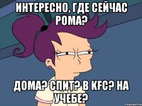 Интересно, где сейчас Рома? Дома? Спит? В KFC? На учебе?