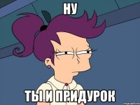 ну ты и придурок