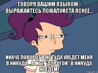 Говоря вашим языком - выражайтесь пожалуйста яснее... Иначе поворот в не туда уведёт меня в никуда... а мы, "дорогой" в никуда не едем!