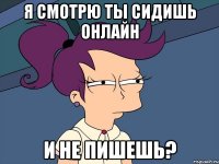 Я смотрю ты сидишь онлайн и не пишешь?