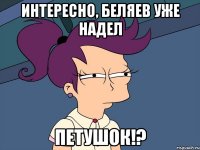 Интересно, Беляев уже надел ПЕТУШОК!?