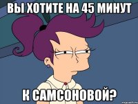 вы хотите на 45 минут к Самсоновой?