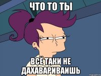 что то ты всё таки не дахавариваишь