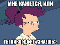 Мне кажется, или Ты никогда не узнаешь?