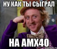 ну как ты сыграл на амх40