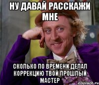 ну давай расскажи мне сколько по времени делал коррекцию твой прошлый мастер