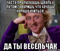 часто пропускаешь школу,а потом говоришь что хочешь хорошо учиться да ты весельчак