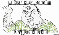 Мой ванну за собой!!! Не будь свиньей!!!