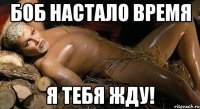 боб настало время я тебя жду!