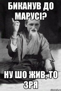 биканув до марусi? ну шо жив, то зря