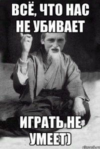 Всё, что нас не убивает играть не умеет)