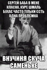 Сергей Баба в мене класна, куре шмаль бухає часто.тільки єсть одна проблємка внучиня скуча саменьке