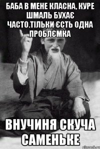 Баба в мене класна, куре шмаль бухає часто.тільки єсть одна проблємка внучиня скуча саменьке