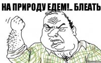 НА ПРИРОДУ ЕДЕМ!.. БЛЕАТЬ