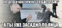 КОГДА девушка кричит "глубже,глубже" а ты уже засадил по яйца