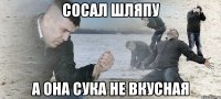 сосал шляпу а она сука не вкусная