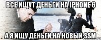 Все ищут деньги на IPhone 6 А я ищу деньги на новый SSM