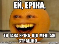 Ей, Еріка, ти така Еріка, що мені аж страшно....