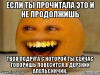 Если ты прочитала это и не продолжишь Твоя подруга с которой ты сейчас говоришь повесится.я дерзкий апельсинчик.