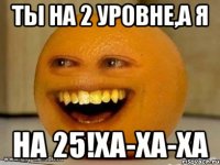 Ты на 2 уровне,а я на 25!Ха-ха-ха