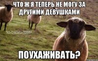 Что ж я теперь не могу за другими девушками поухаживать?