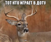 Тот кто играет в доту ...