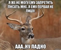 я же не могу ему запретить писать мне..я ему первая не пишу. Ааа..ну ладно