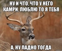 Ну и что, что у него камри, люблю то я тебя А, ну ладно тогда