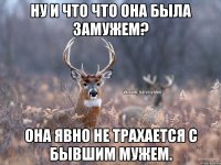 Ну и что что она была замужем? Она явно не трахается с бывшим мужем.