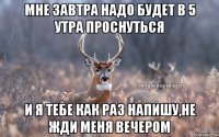 Мне завтра надо будет в 5 утра проснуться И я тебе как раз напишу,не жди меня вечером