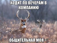 ХОДИТ ПО ВЕЧЕРАМ В КОМПАНИЮ ОБЩИТЕЛЬНАЯ МОЯ =*