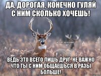 Да, дорогая, конечно гуляй с ним сколько хочешь! Ведь это всего лишь друг. Не важно что ты с ним общаешься в разы больше!