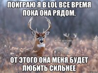 поиграю я в LoL все время пока она рядом, от этого она меня будет любить сильнее