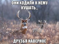 Они ходили к нему кушать... Друзья наверное