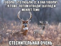 Говорю, что люблю её, а она говорит :"я тоже" потом отводит взгляд и меняет тему Стеснительная очень