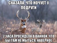 Сказала, что ночует у подруги 2 часа просидела в ванной, что бы там не мыться, наверное