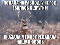 Подала на развод. Уже год ебалась с другим Сказала, что не предавала нашу любовь