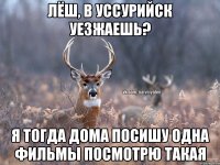 Лёш, в Уссурийск уезжаешь? Я тогда дома посишу одна фильмы посмотрю такая