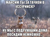 Максим ты за тачкой в Уссурийск? Ну мы с подружками дома посидим немножко....