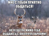 Мне с тобой приятно общаться! Но я ещё по мимо тебя общаюсь с over9999 парнями!