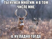 Ты нужен многим, и в том числе мне. а, ну ладно тогда