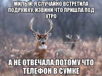 МИЛЫЙ, Я СЛУЧАЙНО ВСТРЕТИЛА ПОДРУЖКУ, ИЗВИНИ ЧТО ПРИШЛА ПОД УТРО А НЕ ОТВЕЧАЛА,ПОТОМУ ЧТО ТЕЛЕФОН В СУМКЕ