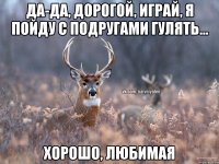 Да-да, дорогой, играй, я пойду с подругами гулять... Хорошо, любимая