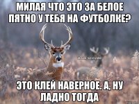 милая что это за белое пятно у тебя на футболке? Это клей наверное. А, ну ладно тогда