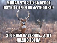 милая что это за белое пятно у тебя на футболке? Это клей наверное... А, ну ладно тогда