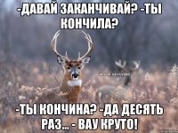 -Давай заканчивай? -Ты кончила? -Ты кончина? -Да десять раз... - Вау круто!