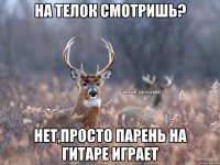 на телок смотришь? нет,просто парень на гитаре играет