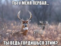 Ты у меня первая... Ты ведь гордишься этим?