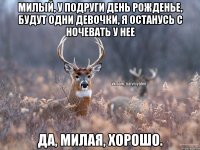 милый, у подруги День рожденье, будут одни девочки, я останусь с ночевать у нее да, милая, хорошо.