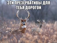 Эти презервативы для тебя дорогой 